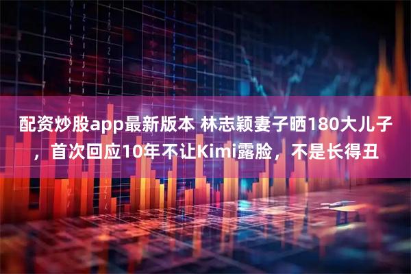 配资炒股app最新版本 林志颖妻子晒180大儿子,首次回应10年不让Kimi露脸,不是长得丑