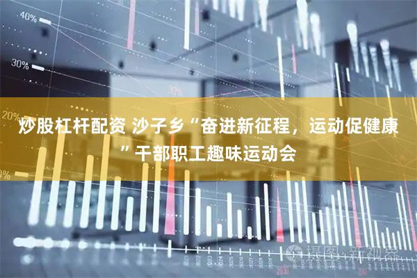 炒股杠杆配资 沙子乡“奋进新征程，运动促健康”干部职工趣味运动会