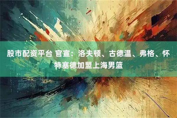 股市配资平台 官宣：洛夫顿、古德温、弗格、怀特塞德加盟上海男篮