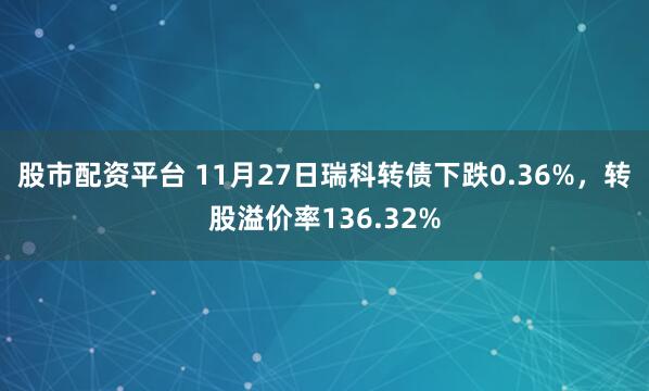 股市配资平台 11月27日瑞科转债下跌0.36%，转股溢价率136.32%