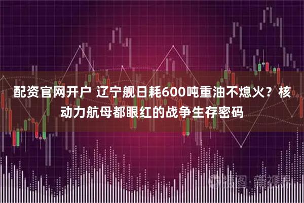 配资官网开户 辽宁舰日耗600吨重油不熄火？核动力航母都眼红的战争生存密码