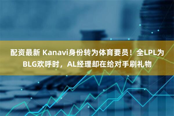 配资最新 Kanavi身份转为体育要员！全LPL为BLG欢呼时，AL经理却在给对手刷礼物