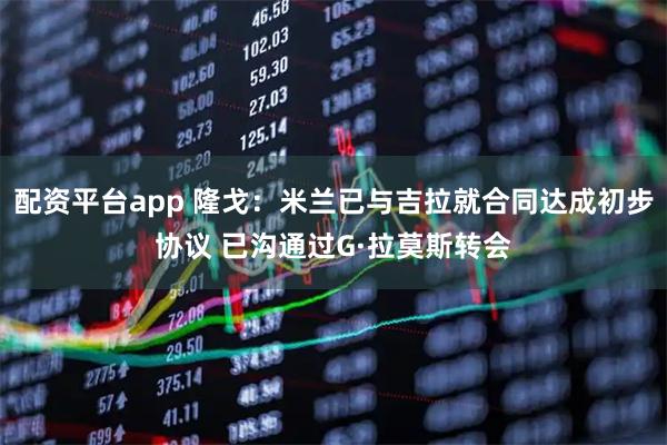配资平台app 隆戈：米兰已与吉拉就合同达成初步协议 已沟通过G·拉莫斯转会