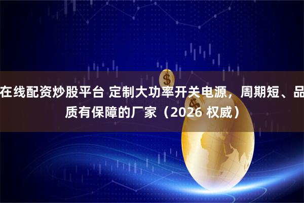在线配资炒股平台 定制大功率开关电源，周期短、品质有保障的厂家（2026 权威）