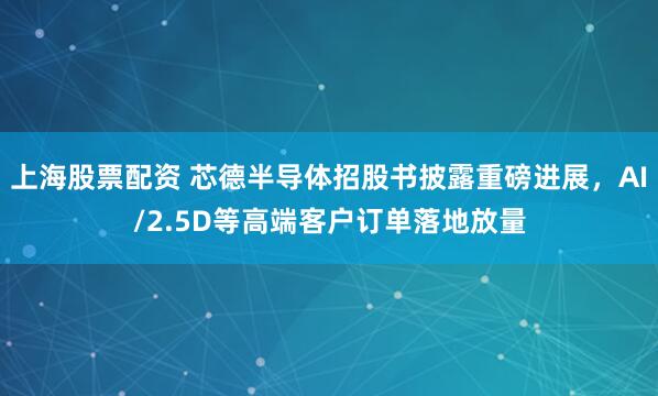 上海股票配资 芯德半导体招股书披露重磅进展，AI/2.5D等高端客户订单落地放量