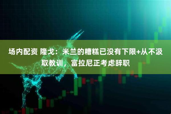 场内配资 隆戈：米兰的糟糕已没有下限+从不汲取教训，富拉尼正考虑辞职