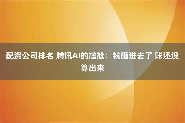 配资公司排名 腾讯AI的尴尬：钱砸进去了 账还没算出来